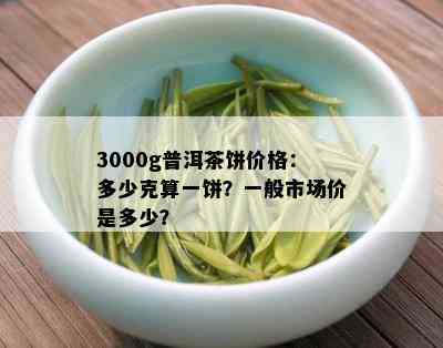 3000g普洱茶饼价格：多少克算一饼？一般市场价是多少？