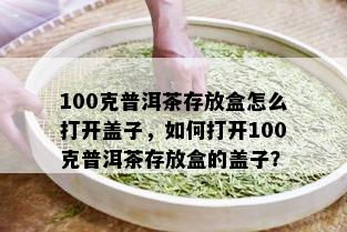 100克普洱茶存放盒怎么打开盖子，如何打开100克普洱茶存放盒的盖子？