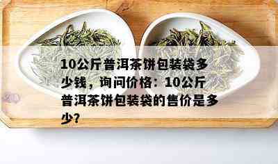 10公斤普洱茶饼包装袋多少钱，询问价格：10公斤普洱茶饼包装袋的售价是多少？