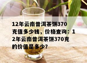 12年云南普洱茶饼370克值多少钱，价格查询：12年云南普洱茶饼370克的价值是多少？