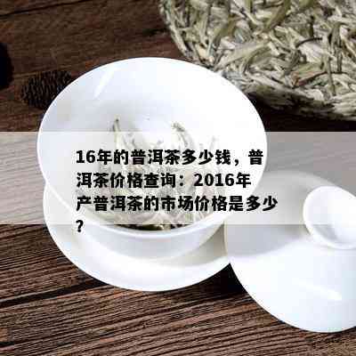 16年的普洱茶多少钱，普洱茶价格查询：2016年产普洱茶的市场价格是多少？