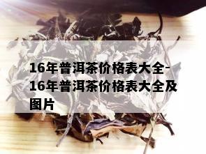 16年普洱茶价格表大全-16年普洱茶价格表大全及图片