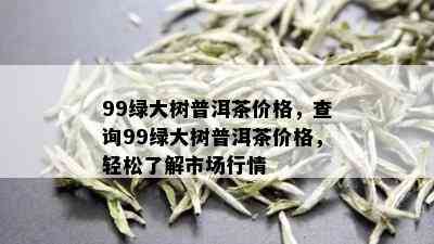 99绿大树普洱茶价格，查询99绿大树普洱茶价格，轻松了解市场行情