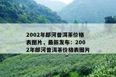 2002年郎河普洱茶价格表图片，最新发布：2002年郎河普洱茶价格表图片