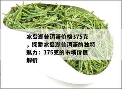 冰岛湖普洱茶价格375克，探索冰岛湖普洱茶的独特魅力：375克的市场价值解析