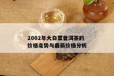 2002年大白菜普洱茶的价格走势与最新价格分析