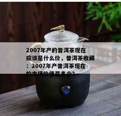 2007年产的普洱茶现在应该是什么价，普洱茶收藏：2007年产普洱茶现在的市场价值是多少？