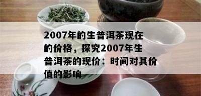 2007年的生普洱茶现在的价格，探究2007年生普洱茶的现价：时间对其价值的影响