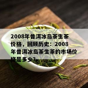 2008年普洱冰岛茶生茶价格，回顾历史：2008年普洱冰岛茶生茶的市场价格是多少？