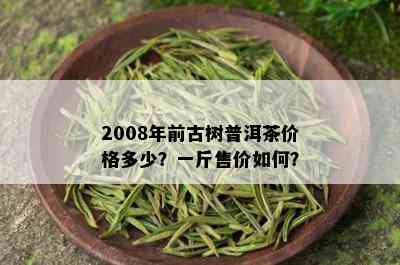 2008年前古树普洱茶价格多少？一斤售价如何？