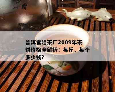 普洱宫廷茶厂2009年茶饼价格全解析：每斤、每个多少钱？