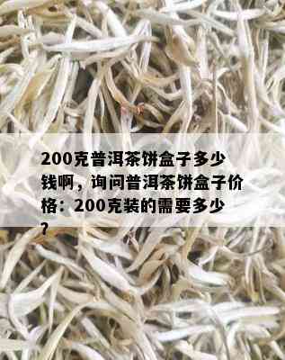 200克普洱茶饼盒子多少钱啊，询问普洱茶饼盒子价格：200克装的需要多少？