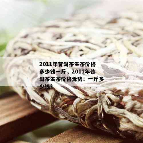 2011年普洱茶生茶价格多少钱一斤，2011年普洱茶生茶价格走势：一斤多少钱？