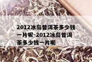 2012冰岛普洱茶多少钱一片呢-2012冰岛普洱茶多少钱一片呢