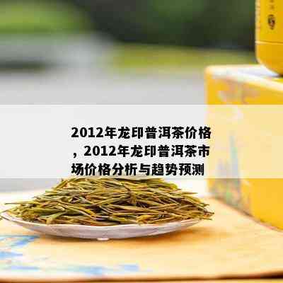 2012年龙印普洱茶价格，2012年龙印普洱茶市场价格分析与趋势预测