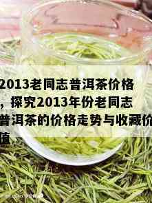 2013老同志普洱茶价格，探究2013年份老同志普洱茶的价格走势与收藏价值