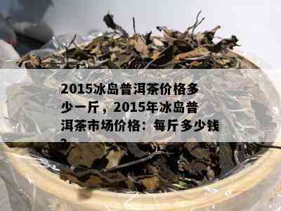 2015冰岛普洱茶价格多少一斤，2015年冰岛普洱茶市场价格：每斤多少钱？