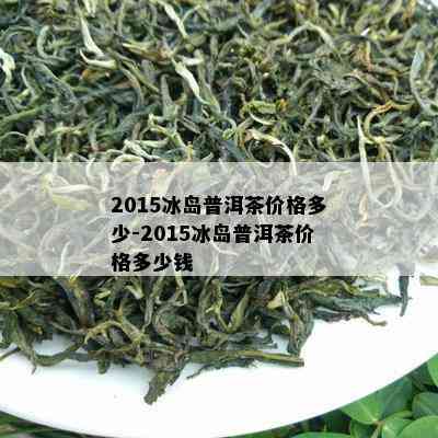 2015冰岛普洱茶价格多少-2015冰岛普洱茶价格多少钱