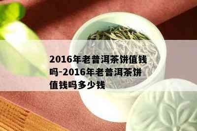 2016年老普洱茶饼值钱吗-2016年老普洱茶饼值钱吗多少钱