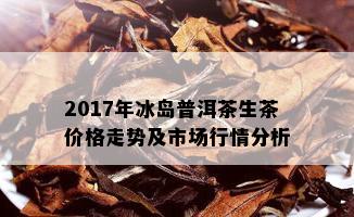 2017年冰岛普洱茶生茶价格走势及市场行情分析