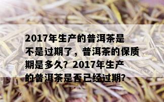 2017年生产的普洱茶是不是过期了，普洱茶的保质期是多久？2017年生产的普洱茶是否已经过期？