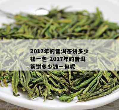 2017年的普洱茶饼多少钱一包-2017年的普洱茶饼多少钱一包呢