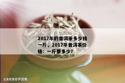 2017年的普洱茶多少钱一斤，2017年普洱茶价格：一斤要多少？