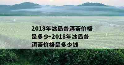 2018年冰岛普洱茶价格是多少-2018年冰岛普洱茶价格是多少钱