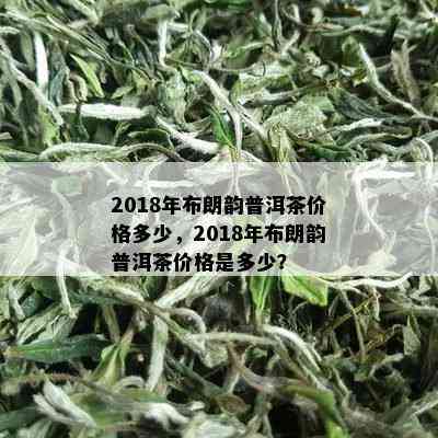 2018年布朗韵普洱茶价格多少，2018年布朗韵普洱茶价格是多少？