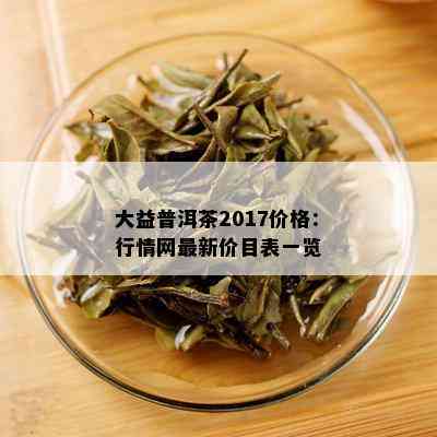 大益普洱茶2017价格：行情网最新价目表一览