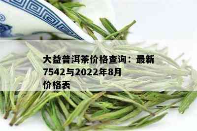 大益普洱茶价格查询：最新7542与2022年8月价格表