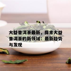 大益普洱茶最新，探索大益普洱茶的新领域：最新趋势与发现