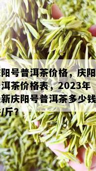 庆阳号普洱茶价格，庆阳号普洱茶价格表，2023年最新庆阳号普洱茶多少钱一饼/斤？