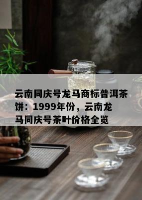 云南同庆号龙马商标普洱茶饼：1999年份，云南龙马同庆号茶叶价格全览