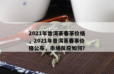 2021年普洱茶春茶价格，2021年普洱茶春茶价格公布，市场反应如何？