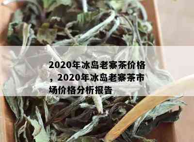 2020年冰岛老寨茶价格，2020年冰岛老寨茶市场价格分析报告