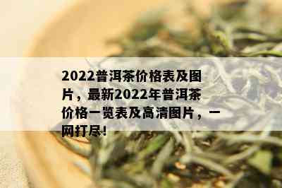 2022普洱茶价格表及图片，最新2022年普洱茶价格一览表及高清图片，一网打尽！