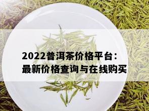 2022普洱茶价格平台：最新价格查询与在线购买