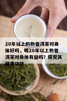 20年以上的熟普洱茶对身体好吗，喝20年以上熟普洱茶对身体有益吗？探究其健康功效