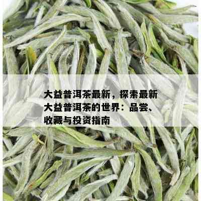 大益普洱茶最新，探索最新大益普洱茶的世界：品尝、收藏与投资指南