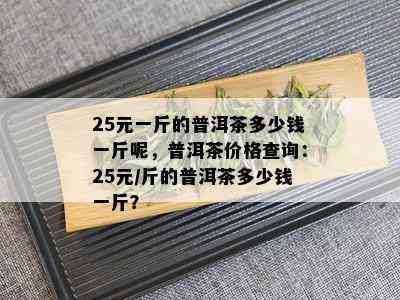 25元一斤的普洱茶多少钱一斤呢，普洱茶价格查询：25元/斤的普洱茶多少钱一斤？