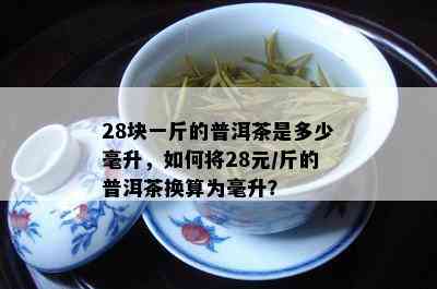 28块一斤的普洱茶是多少毫升，如何将28元/斤的普洱茶换算为毫升？