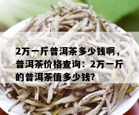 2万一斤普洱茶多少钱啊，普洱茶价格查询：2万一斤的普洱茶值多少钱？