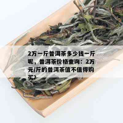 2万一斤普洱茶多少钱一斤呢，普洱茶价格查询：2万元/斤的普洱茶值不值得购买？