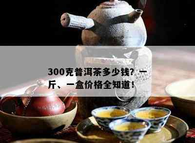 300克普洱茶多少钱？一斤、一盒价格全知道！