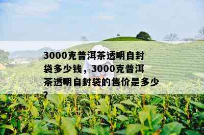 3000克普洱茶透明自封袋多少钱，3000克普洱茶透明自封袋的售价是多少？