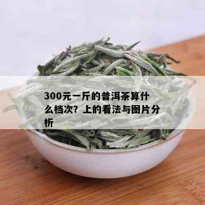 300元一斤的普洱茶算什么档次？上的看法与图片分析