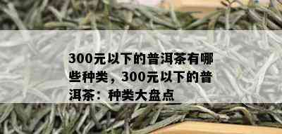 300元以下的普洱茶有哪些种类，300元以下的普洱茶：种类大盘点