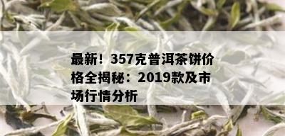 最新！357克普洱茶饼价格全揭秘：2019款及市场行情分析