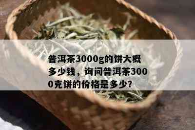 普洱茶3000g的饼大概多少钱，询问普洱茶3000克饼的价格是多少？